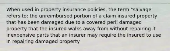 When used in property insurance policies, the term "salvage" refers to: the unreimbursed portion of a claim insured property that has been damaged due to a covered peril damaged property that the insured walks away from without repairing it inexpensive parts that an insurer may require the insured to use in repairing damaged property