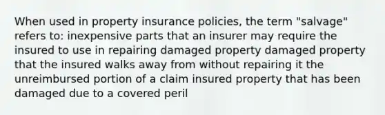 When used in property insurance policies, the term "salvage" refers to: inexpensive parts that an insurer may require the insured to use in repairing damaged property damaged property that the insured walks away from without repairing it the unreimbursed portion of a claim insured property that has been damaged due to a covered peril