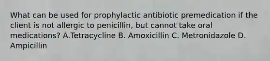 What can be used for prophylactic antibiotic premedication if the client is not allergic to penicillin, but cannot take oral medications? A.Tetracycline B. Amoxicillin C. Metronidazole D. Ampicillin