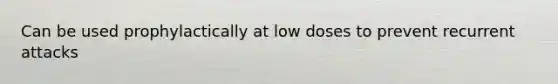 Can be used prophylactically at low doses to prevent recurrent attacks