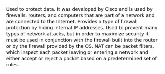 Used to protect data. It was developed by Cisco and is used by firewalls, routers, and computers that are part of a network and are connected to the Internet. Provides a type of firewall protection by hiding internal IP addresses. Used to prevent many types of network attacks, but in order to maximize security it must be used in conjunction with the firewall built into the router or by the firewall provided by the OS. NAT can be packet filters, which inspect each packet leaving or entering a network and either accept or reject a packet based on a predetermined set of rules.