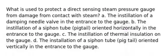 What is used to protect a direct sensing steam pressure gauge from damage from contact with steam? a. The instillation of a damping needle valve in the entrance to the gauge. b. The instillation of a siphon tube (pigtail) oriented horizontally in the entrance to the gauge. c. The instillation of thermal insulation on the gauge. d. The installation of a siphon tube (pig tail) oriented vertically in the entrance to the gauge.