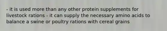 - it is used <a href='https://www.questionai.com/knowledge/keWHlEPx42-more-than' class='anchor-knowledge'>more than</a> any other protein supplements for livestock rations - it can supply the necessary <a href='https://www.questionai.com/knowledge/k9gb720LCl-amino-acids' class='anchor-knowledge'>amino acids</a> to balance a swine or poultry rations with cereal grains