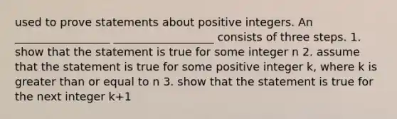 used to prove statements about positive integers. An _________________ __________________ consists of three steps. 1. show that the statement is true for some integer n 2. assume that the statement is true for some positive integer k, where k is <a href='https://www.questionai.com/knowledge/kNDE5ipeE2-greater-than-or-equal-to' class='anchor-knowledge'>greater than or equal to</a> n 3. show that the statement is true for the next integer k+1