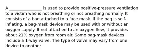 A ________________ is used to provide positive-pressure ventilation to a victim who is not breathing or not breathing normally. It consists of a bag attached to a face mask. If the bag is self-inflating, a bag-mask device may be used with or without an oxygen supply. If not attached to an oxygen flow, it provides about 21% oxygen from room air. Some bag-mask devices include a 1-way valve. The type of valve may vary from one device to another.