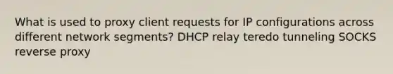 What is used to proxy client requests for IP configurations across different network segments? DHCP relay teredo tunneling SOCKS reverse proxy