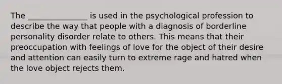 The _______________ is used in the psychological profession to describe the way that people with a diagnosis of borderline personality disorder relate to others. This means that their preoccupation with feelings of love for the object of their desire and attention can easily turn to extreme rage and hatred when the love object rejects them.