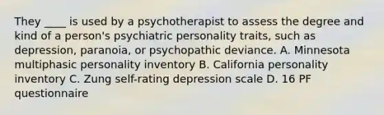 They ____ is used by a psychotherapist to assess the degree and kind of a person's psychiatric personality traits, such as depression, paranoia, or psychopathic deviance. A. Minnesota multiphasic personality inventory B. California personality inventory C. Zung self-rating depression scale D. 16 PF questionnaire