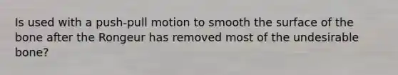 Is used with a push-pull motion to smooth the surface of the bone after the Rongeur has removed most of the undesirable bone?