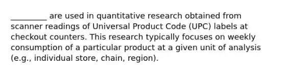 _________ are used in quantitative research obtained from scanner readings of Universal Product Code (UPC) labels at checkout counters. This research typically focuses on weekly consumption of a particular product at a given unit of analysis (e.g., individual store, chain, region).