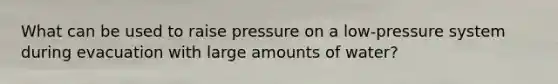 What can be used to raise pressure on a low-pressure system during evacuation with large amounts of water?