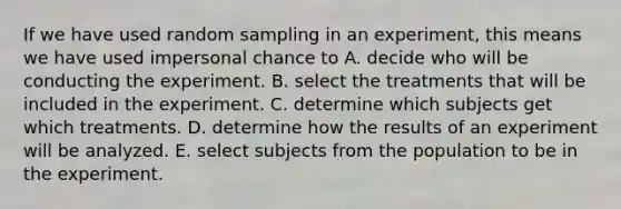 If we have used random sampling in an experiment, this means we have used impersonal chance to A. decide who will be conducting the experiment. B. select the treatments that will be included in the experiment. C. determine which subjects get which treatments. D. determine how the results of an experiment will be analyzed. E. select subjects from the population to be in the experiment.