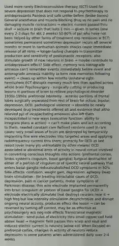 Used more rarely Electroconvulsive therapy (ECT) Used for severe depression that does not respond to psychotherapy to antidepressants Painless and safe unlike before (broke bones) General anesthesia and muscle-blocking drug so no pain and no damaging muscle contractions → electric current passed thru skull → seizure in brain that lasts 1 min → given in series (one every 2-3 days for abt 2 weeks) 50-80% of ppl who have not been helped by other forms of treatment exp remission w ECT; sometimes permanent sometimes depression recurs aft several months or more In nonhuman animals shocks cause immediate release of all ntms → longer-lasting changes in transmitter production and sensitivity of postsynaptic receptors; also stimulate growth of new neurons in brain → maybe contribute to antidepressant effect? Side effect: memory loss (retrograde amnesia can't remember events immediately before event and anterograde amnesia inability to form new memories following event) → clears up within few months Unilateral right-hemisphere ECT disrupts memory much less than applied across whole brain Psychosurgery - surgically cutting or producing lesions in portions of brain to relieve psychological disorder 1930s-1950s: prefrontal lobotomy - anterior portions of frontal lobes surgically separated from rest of brain for schizo, bipolar, depression, OCD, pathological violence → obsolete bc newly developed drug treatments offered alt and evidence that altho relieved ppl of incapacitating emotions also left them incapacitated in new ways (executive function: ability to integrate plans w action) → can't make plans and act according to them, needed constant care Refined versions used in rare cases: very small areas of brain are destroyed by temporarily implanting fine wire electrodes into targeted areas and applying radiofrequency current thru them; primarily for OCD as last resort (over many yrs untreatable by other means) OCD associated w abnormal amts of activity in neural circuit involved in converting conscious thoughts into actions (prefrontal cortex, limbic system's cingulum, basal ganglia) Surgical destruction of either of a portion of cingulum or of specific neural pathway that enters basal ganglia reduces/abolished OCD symptoms in 50% Side effects: confusion, weight gain, depression, epilepsy Deep brain stimulation - for treating intractable cases of OCD, depression, pain in cancer patients, motor symptoms of Parkinson disease; thin wire electrode implanted permanently into brain (cingulum or portion of basal ganglia for OCD) → electrode electrically stimulate (not destroy) neurons near it → high freq but low intensity stimulation desynchronize and disrupt ongoing neural activity, produces effect like lesion → can be reversed by turning off current, may be as effective as psychosurgery w/o neg side effects Transcranial magnetic stimulation - send pulse of electricity thru small copper coil held above head → magnetic field passes thru scalp and skull and induces electric current in neurons below coil When focused on prefrontal cortex, changes in activity of neurons reduce depression in some patients when administered daily over 2-4 weeks