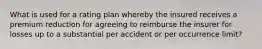 What is used for a rating plan whereby the insured receives a premium reduction for agreeing to reimburse the insurer for losses up to a substantial per accident or per occurrence limit?