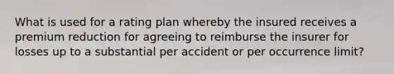 What is used for a rating plan whereby the insured receives a premium reduction for agreeing to reimburse the insurer for losses up to a substantial per accident or per occurrence limit?