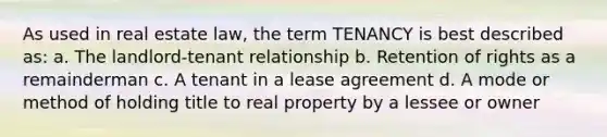 As used in real estate law, the term TENANCY is best described as: a. The landlord-tenant relationship b. Retention of rights as a remainderman c. A tenant in a lease agreement d. A mode or method of holding title to real property by a lessee or owner