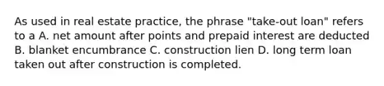 As used in real estate practice, the phrase "take-out loan" refers to a A. net amount after points and prepaid interest are deducted B. blanket encumbrance C. construction lien D. long term loan taken out after construction is completed.