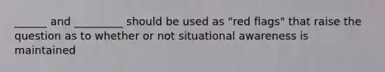 ______ and _________ should be used as "red flags" that raise the question as to whether or not situational awareness is maintained