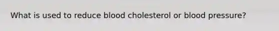 What is used to reduce blood cholesterol or blood pressure?