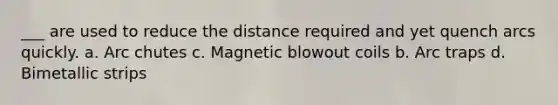 ___ are used to reduce the distance required and yet quench arcs quickly. a. Arc chutes c. Magnetic blowout coils b. Arc traps d. Bimetallic strips