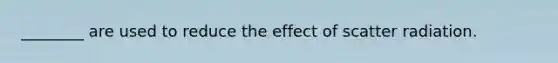 ________ are used to reduce the effect of scatter radiation.