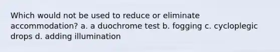 Which would not be used to reduce or eliminate accommodation? a. a duochrome test b. fogging c. cycloplegic drops d. adding illumination