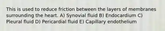 This is used to reduce friction between the layers of membranes surrounding the heart. A) Synovial fluid B) Endocardium C) Pleural fluid D) Pericardial fluid E) Capillary endothelium