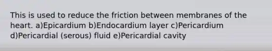 This is used to reduce the friction between membranes of the heart. a)Epicardium b)Endocardium layer c)Pericardium d)Pericardial (serous) fluid e)Pericardial cavity