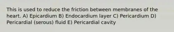 This is used to reduce the friction between membranes of the heart. A) Epicardium B) Endocardium layer C) Pericardium D) Pericardial (serous) fluid E) Pericardial cavity