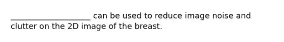 ____________________ can be used to reduce image noise and clutter on the 2D image of the breast.