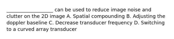 ___________________ can be used to reduce image noise and clutter on the 2D image A. Spatial compounding B. Adjusting the doppler baseline C. Decrease transducer frequency D. Switching to a curved array transducer