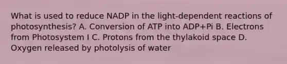 What is used to reduce NADP in the light-dependent reactions of photosynthesis? A. Conversion of ATP into ADP+Pi B. Electrons from Photosystem I C. Protons from the thylakoid space D. Oxygen released by photolysis of water