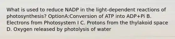 What is used to reduce NADP in the light-dependent reactions of photosynthesis? OptionA:Conversion of ATP into ADP+Pi B. Electrons from Photosystem I C. Protons from the thylakoid space D. Oxygen released by photolysis of water