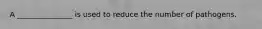 A _______________ is used to reduce the number of pathogens.