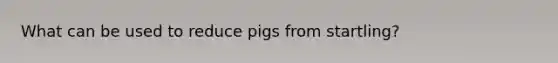 What can be used to reduce pigs from startling?