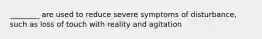 ________ are used to reduce severe symptoms of disturbance, such as loss of touch with reality and agitation