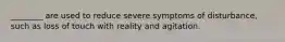 ________ are used to reduce severe symptoms of disturbance, such as loss of touch with reality and agitation.