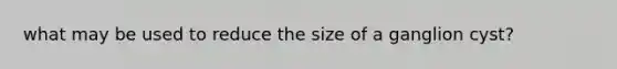 what may be used to reduce the size of a ganglion cyst?