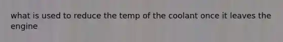 what is used to reduce the temp of the coolant once it leaves the engine