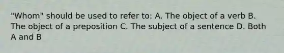 "Whom" should be used to refer to: A. The object of a verb B. The object of a preposition C. The subject of a sentence D. Both A and B