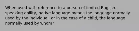 When used with reference to a person of limited English-speaking ability, native language means the language normally used by the individual, or in the case of a child, the language normally used by whom?