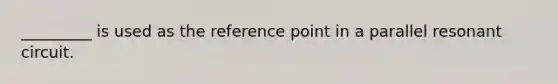 _________ is used as the reference point in a parallel resonant circuit.