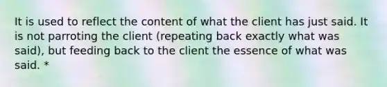 It is used to reflect the content of what the client has just said. It is not parroting the client (repeating back exactly what was said), but feeding back to the client the essence of what was said. *