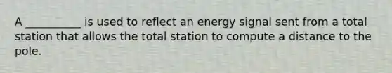 A __________ is used to reflect an energy signal sent from a total station that allows the total station to compute a distance to the pole.