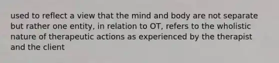 used to reflect a view that the mind and body are not separate but rather one entity, in relation to OT, refers to the wholistic nature of therapeutic actions as experienced by the therapist and the client