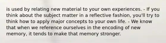 is used by relating new material to your own experiences. - If you think about the subject matter in a reflective fashion, you'll try to think how to apply major concepts to your own life. - We know that when we reference ourselves in the encoding of new memory, it tends to make that memory stronger.