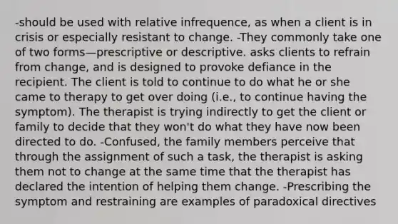 -should be used with relative infrequence, as when a client is in crisis or especially resistant to change. -They commonly take one of two forms—prescriptive or descriptive. asks clients to refrain from change, and is designed to provoke defiance in the recipient. The client is told to continue to do what he or she came to therapy to get over doing (i.e., to continue having the symptom). The therapist is trying indirectly to get the client or family to decide that they won't do what they have now been directed to do. -Confused, the family members perceive that through the assignment of such a task, the therapist is asking them not to change at the same time that the therapist has declared the intention of helping them change. -Prescribing the symptom and restraining are examples of paradoxical directives