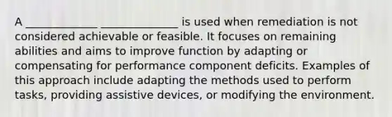 A _____________ ______________ is used when remediation is not considered achievable or feasible. It focuses on remaining abilities and aims to improve function by adapting or compensating for performance component deficits. Examples of this approach include adapting the methods used to perform tasks, providing assistive devices, or modifying the environment.