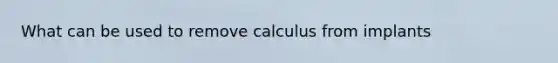 What can be used to remove calculus from implants