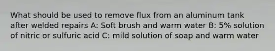 What should be used to remove flux from an aluminum tank after welded repairs A: Soft brush and warm water B: 5% solution of nitric or sulfuric acid C: mild solution of soap and warm water